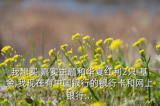 我想買 嘉實(shí)主題和華夏紅利2只 基金,我現(xiàn)在有中國銀行的銀行卡和網(wǎng)上銀行...