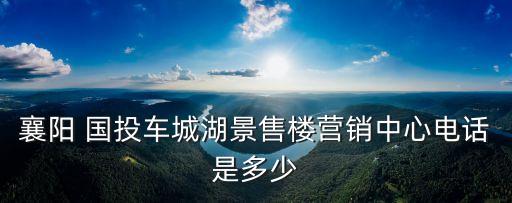 襄陽(yáng) 國(guó)投車(chē)城湖景售樓營(yíng)銷(xiāo)中心電話是多少
