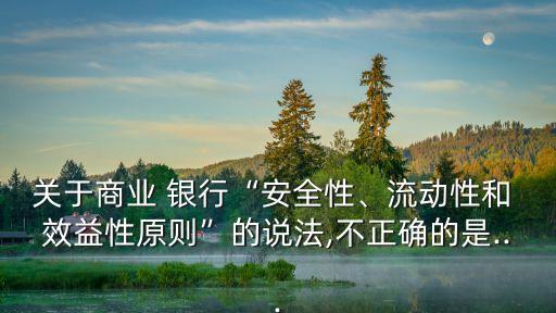 關于商業(yè) 銀行“安全性、流動性和 效益性原則”的說法,不正確的是...
