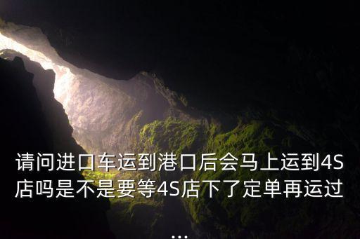 請問進(jìn)口車運到港口后會馬上運到4S店嗎是不是要等4S店下了定單再運過...