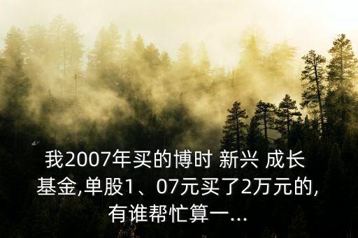 我2007年買的博時(shí) 新興 成長(zhǎng) 基金,單股1、07元買了2萬(wàn)元的,有誰(shuí)幫忙算一...