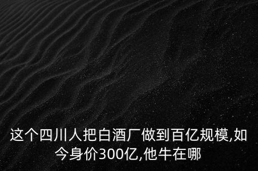 這個(gè)四川人把白酒廠做到百億規(guī)模,如今身價(jià)300億,他牛在哪