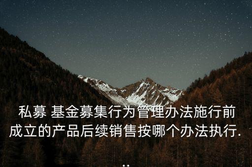  私募 基金募集行為管理辦法施行前成立的產品后續(xù)銷售按哪個辦法執(zhí)行...