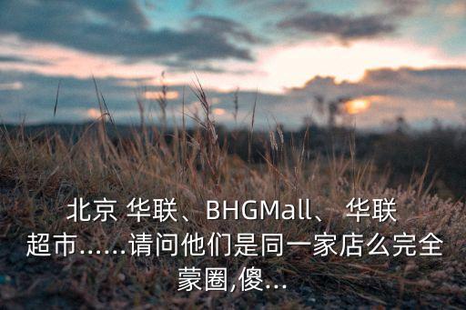 北京 華聯(lián)、BHGMall、 華聯(lián) 超市……請問他們是同一家店么完全蒙圈,傻...