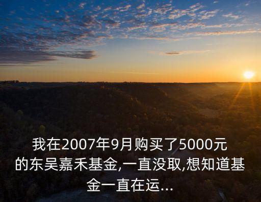 我在2007年9月購買了5000元的東吳嘉禾基金,一直沒取,想知道基金一直在運(yùn)...