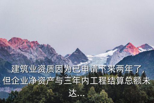  建筑業(yè)資質因為已申請下來兩年了,但企業(yè)凈資產與三年內工程結算總額未達...
