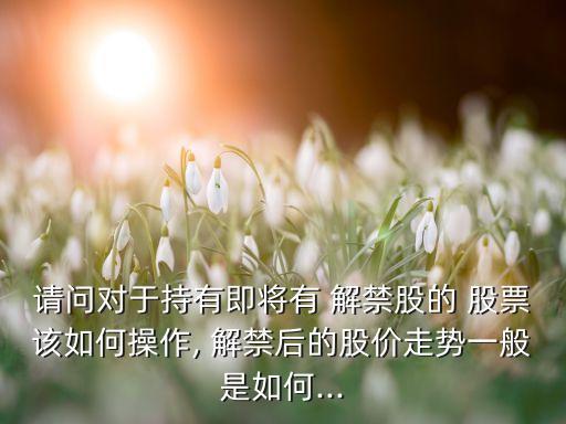 請(qǐng)問(wèn)對(duì)于持有即將有 解禁股的 股票該如何操作, 解禁后的股價(jià)走勢(shì)一般是如何...