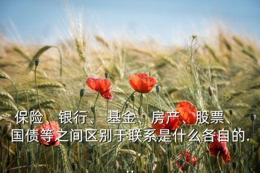 保險、銀行、 基金、房產(chǎn)、股票、 國債等之間區(qū)別于聯(lián)系是什么各自的...