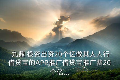  九鼎 投資出資20個(gè)億做其人人行借貸寶的APP推廣借貸寶推廣費(fèi)20個(gè)億...