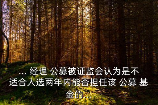 ... 經(jīng)理 公募被證監(jiān)會認為是不適合人選兩年內(nèi)能否擔任該 公募 基金的...