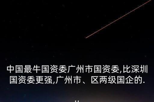 中國(guó)最牛國(guó)資委廣州市國(guó)資委,比深圳國(guó)資委更強(qiáng),廣州市、區(qū)兩級(jí)國(guó)企的...
