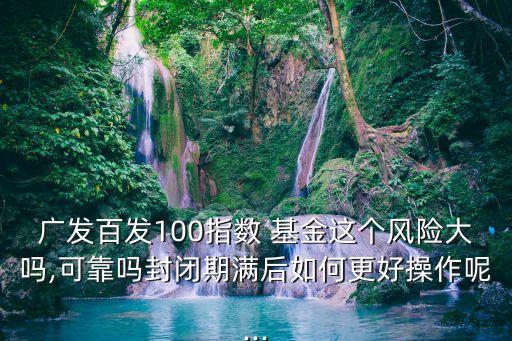廣發(fā)百發(fā)100指數(shù) 基金這個風(fēng)險大嗎,可靠嗎封閉期滿后如何更好操作呢...
