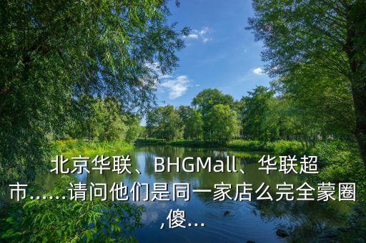  北京華聯(lián)、BHGMall、華聯(lián)超市……請(qǐng)問(wèn)他們是同一家店么完全蒙圈,傻...