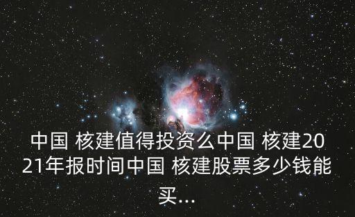 中國(guó) 核建值得投資么中國(guó) 核建2021年報(bào)時(shí)間中國(guó) 核建股票多少錢能買...