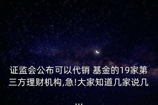 證監(jiān)會公布可以代銷 基金的19家第三方理財機(jī)構(gòu),急!大家知道幾家說幾...