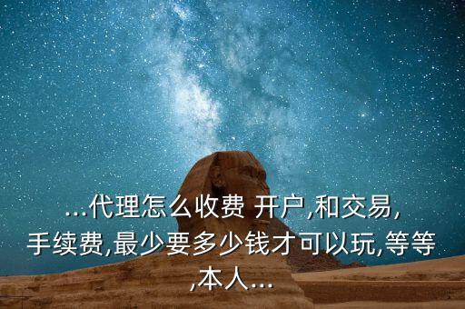 ...代理怎么收費 開戶,和交易,手續(xù)費,最少要多少錢才可以玩,等等,本人...