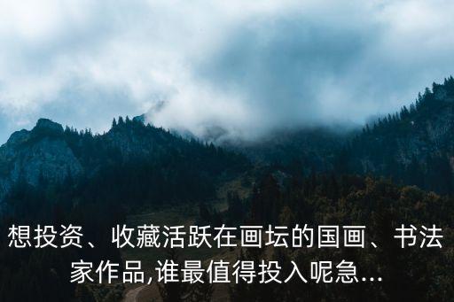 想投資、收藏活躍在畫壇的國畫、書法家作品,誰最值得投入呢急...