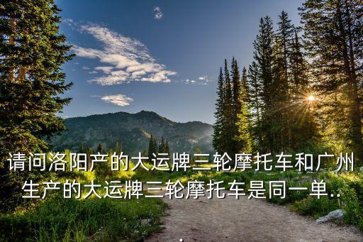 請(qǐng)問洛陽產(chǎn)的大運(yùn)牌三輪摩托車和廣州生產(chǎn)的大運(yùn)牌三輪摩托車是同一單...