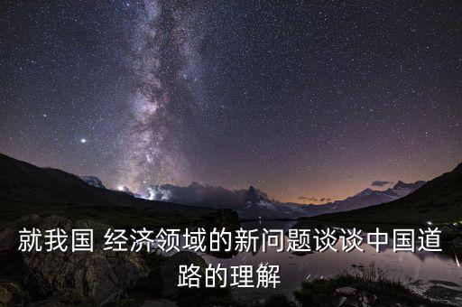 就我國 經(jīng)濟領(lǐng)域的新問題談?wù)勚袊缆返睦斫? class=