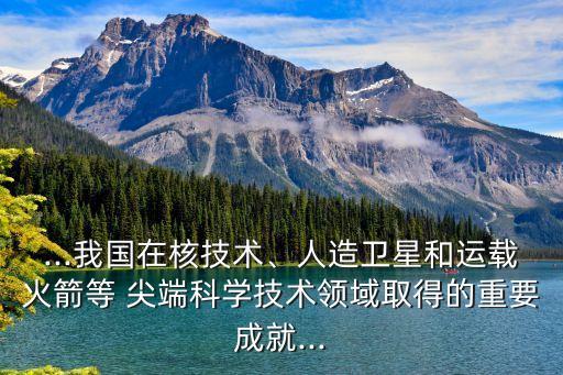 ...我國在核技術(shù)、人造衛(wèi)星和運(yùn)載火箭等 尖端科學(xué)技術(shù)領(lǐng)域取得的重要成就...
