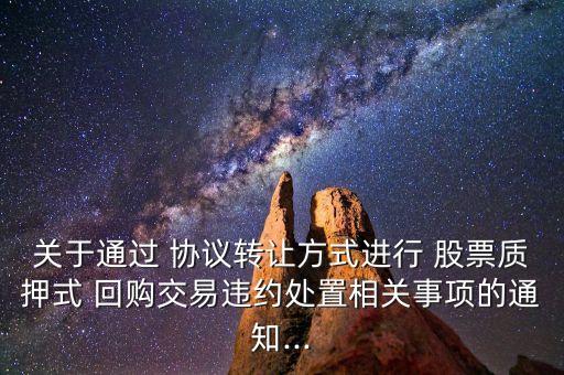 關于通過 協(xié)議轉(zhuǎn)讓方式進行 股票質(zhì)押式 回購交易違約處置相關事項的通知...