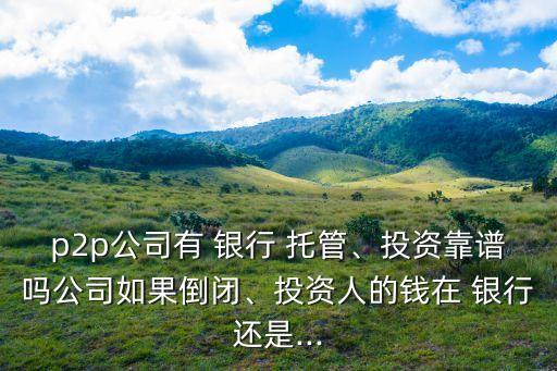 p2p公司有 銀行 托管、投資靠譜嗎公司如果倒閉、投資人的錢在 銀行還是...