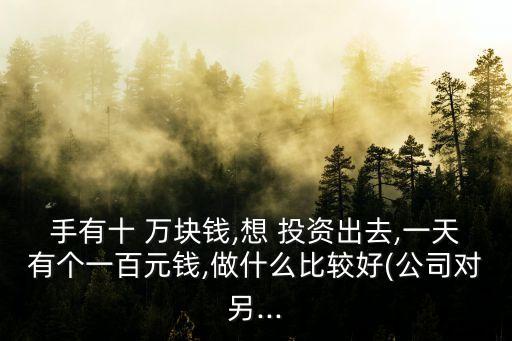 手有十 萬塊錢,想 投資出去,一天有個(gè)一百元錢,做什么比較好(公司對另...