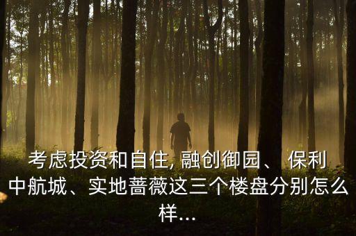 考慮投資和自住, 融創(chuàng)御園、 保利中航城、實地薔薇這三個樓盤分別怎么樣...