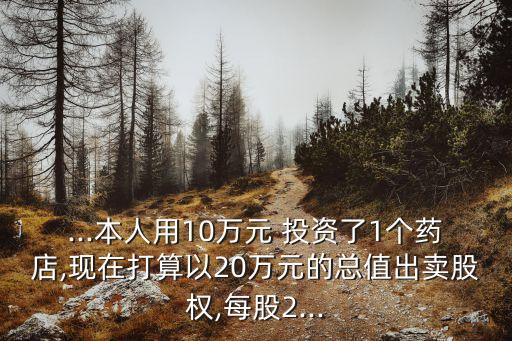 ...本人用10萬(wàn)元 投資了1個(gè)藥店,現(xiàn)在打算以20萬(wàn)元的總值出賣股權(quán),每股2...