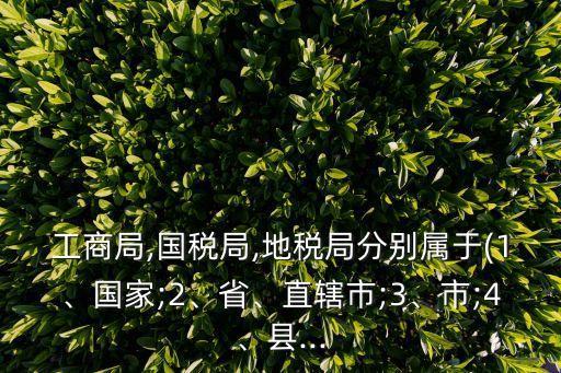 工商局,國(guó)稅局,地稅局分別屬于(1、國(guó)家;2、省、直轄市;3、市;4、縣...