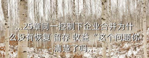 ...25章同一控制下企業(yè)合并為什么沒有恢復(fù) 留存 收益“這個(gè)問題你清楚了嗎...
