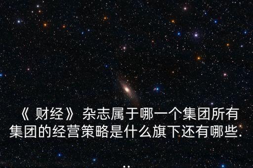 《 財(cái)經(jīng)》 雜志屬于哪一個集團(tuán)所有集團(tuán)的經(jīng)營策略是什么旗下還有哪些...