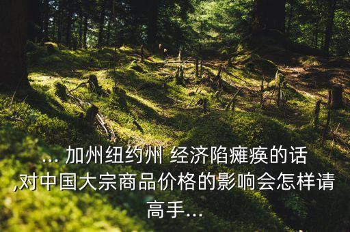 ... 加州紐約州 經(jīng)濟(jì)陷癱瘓的話,對(duì)中國大宗商品價(jià)格的影響會(huì)怎樣請高手...