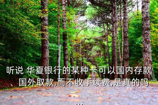 聽說 華夏銀行的某種卡可以國內(nèi)存款、國外取款,而不收手續(xù)費,是真的嗎...