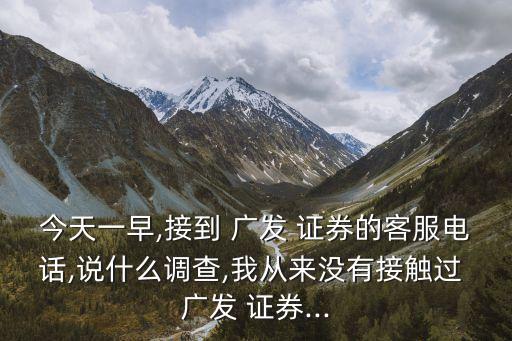 今天一早,接到 廣發(fā) 證券的客服電話(huà),說(shuō)什么調(diào)查,我從來(lái)沒(méi)有接觸過(guò) 廣發(fā) 證券...