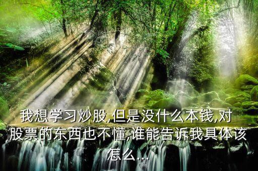 我想學(xué)習(xí)炒股,但是沒(méi)什么本錢(qián),對(duì) 股票的東西也不懂,誰(shuí)能告訴我具體該怎么...