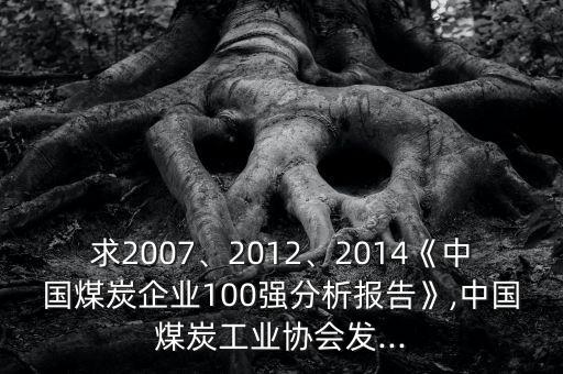 求2007、2012、2014《中國(guó)煤炭企業(yè)100強(qiáng)分析報(bào)告》,中國(guó)煤炭工業(yè)協(xié)會(huì)發(fā)...