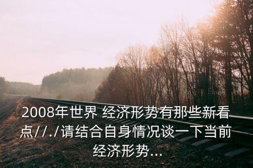 2008年世界 經(jīng)濟(jì)形勢有那些新看點(diǎn)//./請結(jié)合自身情況談一下當(dāng)前 經(jīng)濟(jì)形勢...