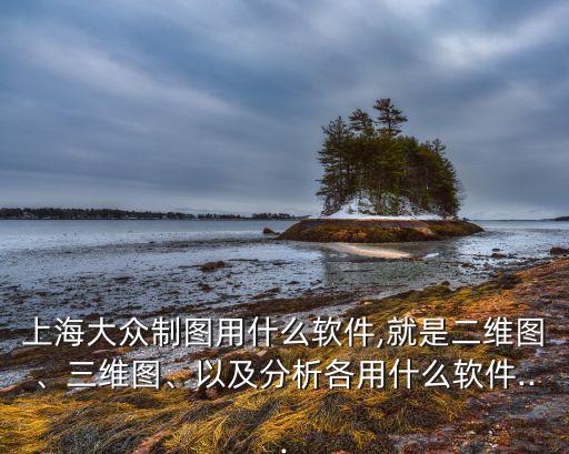 上海大眾制圖用什么軟件,就是二維圖、三維圖、以及分析各用什么軟件...