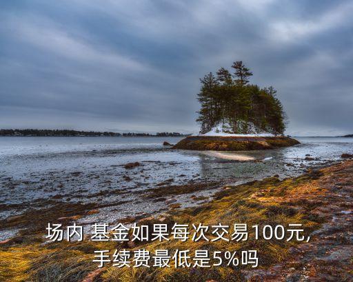  場內(nèi) 基金如果每次交易100元,手續(xù)費(fèi)最低是5%嗎