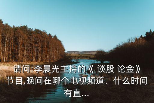 請問:李晨光主持的《 談股 論金》節(jié)目,晚間在哪個(gè)電視頻道、什么時(shí)間有直...