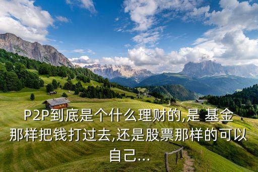 P2P到底是個什么理財(cái)?shù)?是 基金那樣把錢打過去,還是股票那樣的可以自己...