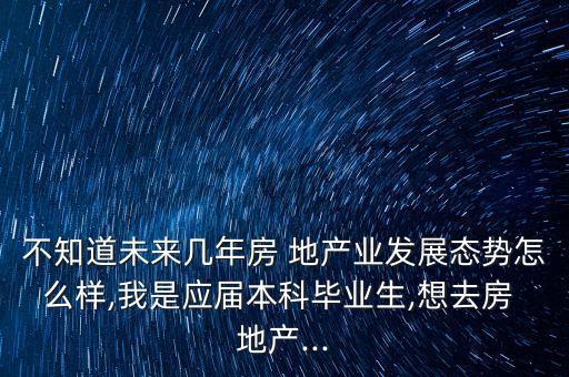 不知道未來幾年房 地產業(yè)發(fā)展態(tài)勢怎么樣,我是應屆本科畢業(yè)生,想去房 地產...