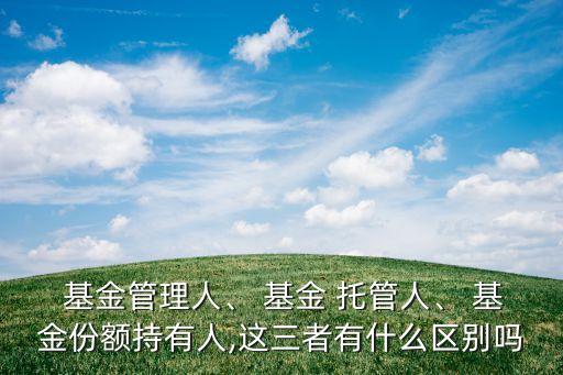  基金管理人、 基金 托管人、 基金份額持有人,這三者有什么區(qū)別嗎