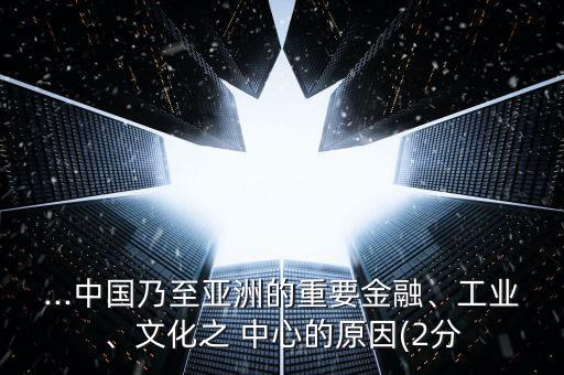 ...中國乃至亞洲的重要金融、工業(yè)、文化之 中心的原因(2分