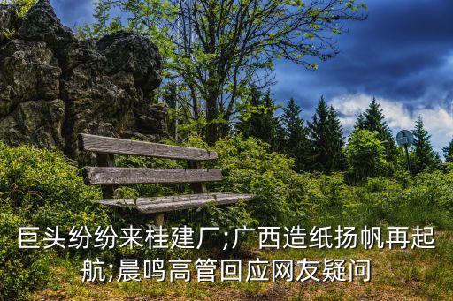 巨頭紛紛來(lái)桂建廠;廣西造紙揚(yáng)帆再起航;晨鳴高管回應(yīng)網(wǎng)友疑問(wèn)