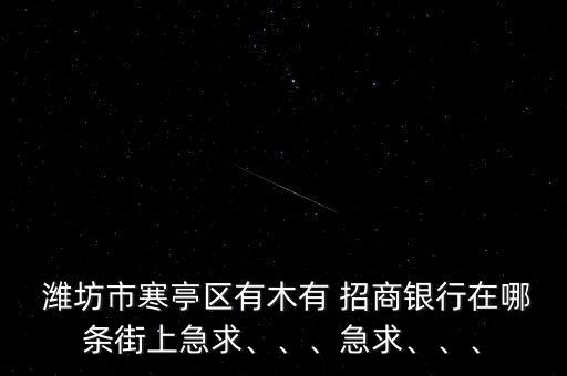  濰坊市寒亭區(qū)有木有 招商銀行在哪條街上急求、、、急求、、、