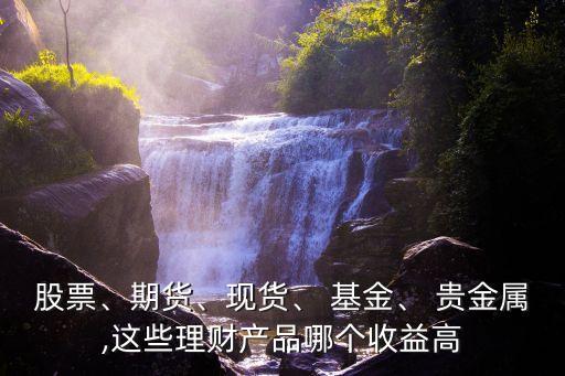 股票、期貨、現(xiàn)貨、 基金、 貴金屬,這些理財產(chǎn)品哪個收益高