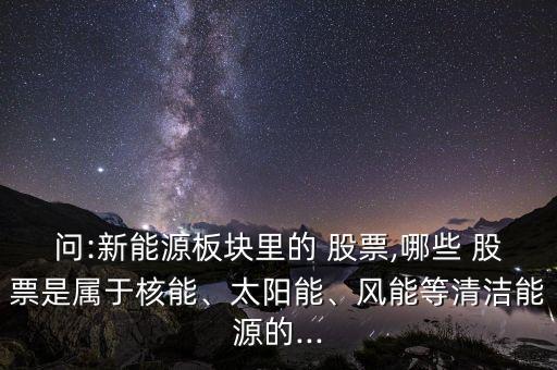 問:新能源板塊里的 股票,哪些 股票是屬于核能、太陽能、風(fēng)能等清潔能源的...