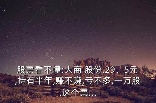 股票看不懂:大商 股份,29、5元,持有半年,賺不賺,虧不多,一萬股,這個票...